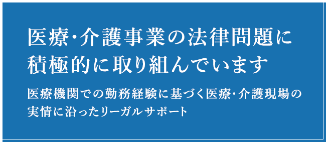 医療・介護事業の法律問題に積極的に取り組んでいます医療機関での勤務経験に基づく医療・介護現場の実情に沿ったリーガルサポート