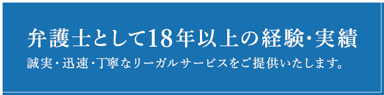 弁護士として18年以上の経験・実績 誠実・迅速・丁寧なリーガルサービスをご提供いたします。